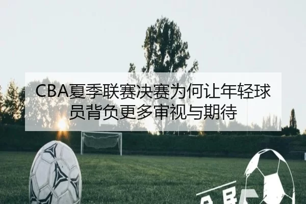 CBA夏季联赛决赛为何让年轻球员背负更多审视与期待